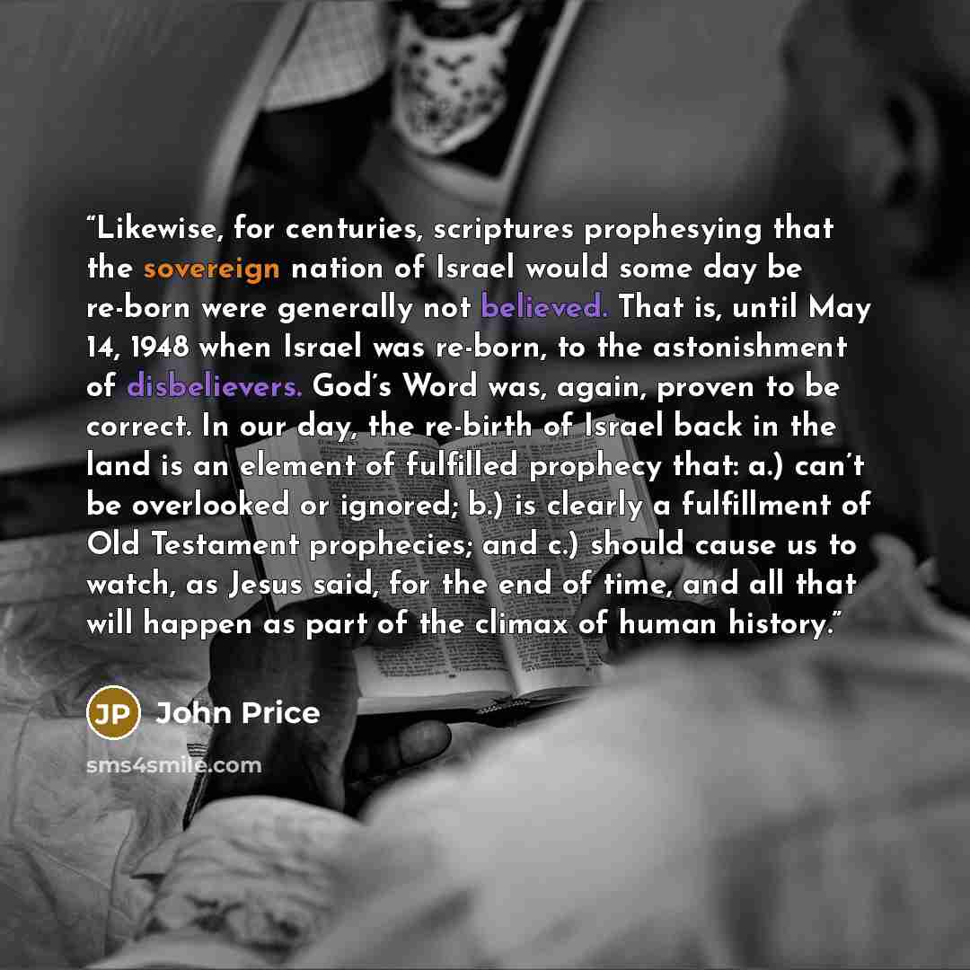 “Likewise, for centuries, scriptures prophesying that the sovereign nation of Israel would some day be re-born were generally not believed. That is, until May 14, 1948 when Israel was re-born, to the astonishment of disbelievers. God’s Word was, again, proven to be correct. In our day, the re-birth…” quote by John Price
