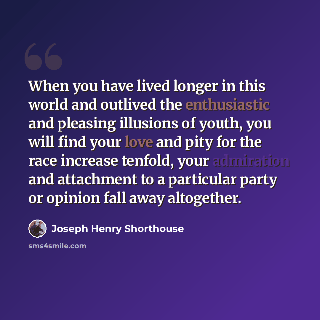 “When you have lived longer in this world and outlived the enthusiastic and pleasing illusions of youth, you will find your love and pity for the race increase tenfold, your admiration and attachment to a particular party or opinion fall away altogether.” quote by Joseph Henry Shorthouse