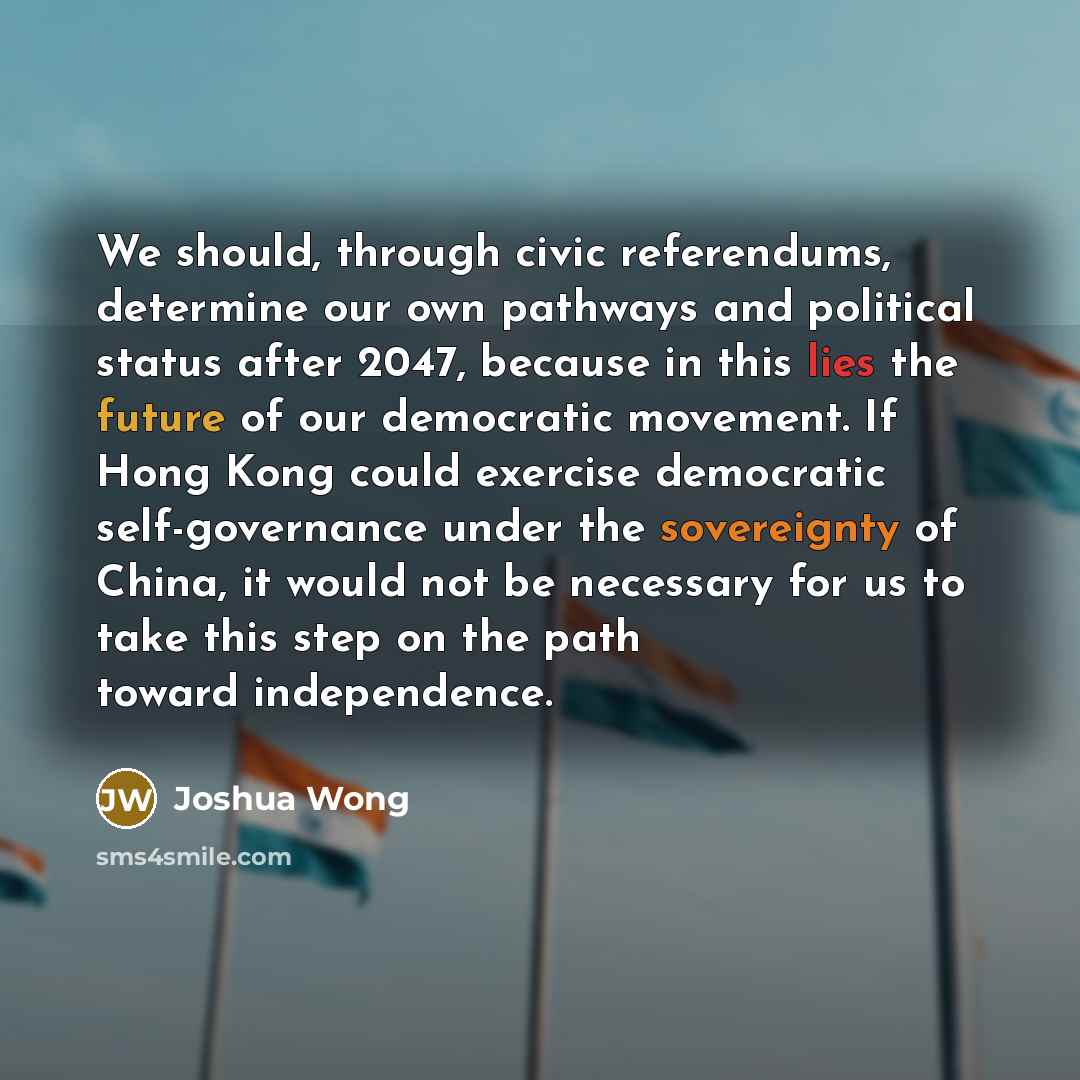 “We should, through civic referendums, determine our own pathways and political status after 2047, because in this lies the future of our democratic movement. If Hong Kong could exercise democratic self-governance under the sovereignty of China, it would not be necessary for us to take this step on…” quote by Joshua Wong