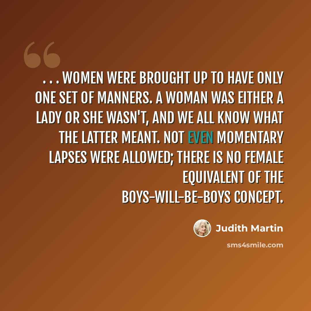 “. . . women were brought up to have only one set of manners. A woman was either a lady or she wasn't, and we all know what the latter meant. Not even momentary lapses were allowed; there is no female equivalent of the boys-will-be-boys concept.” quote by Judith Martin