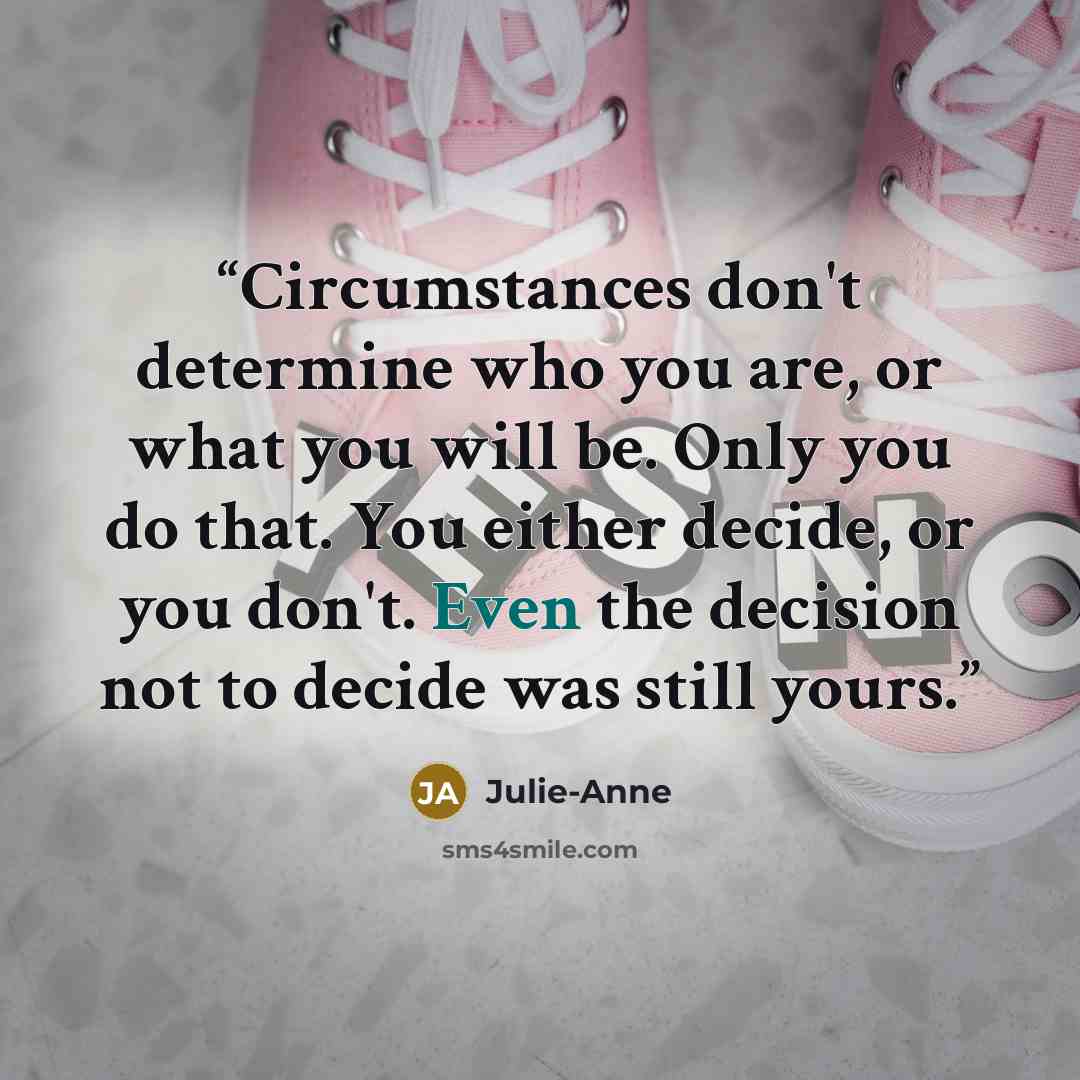 “Circumstances don't determine who you are, or what you will be. Only you do that. You either decide, or you don't. Even the decision not to decide was still yours.” quote by Julie-Anne
