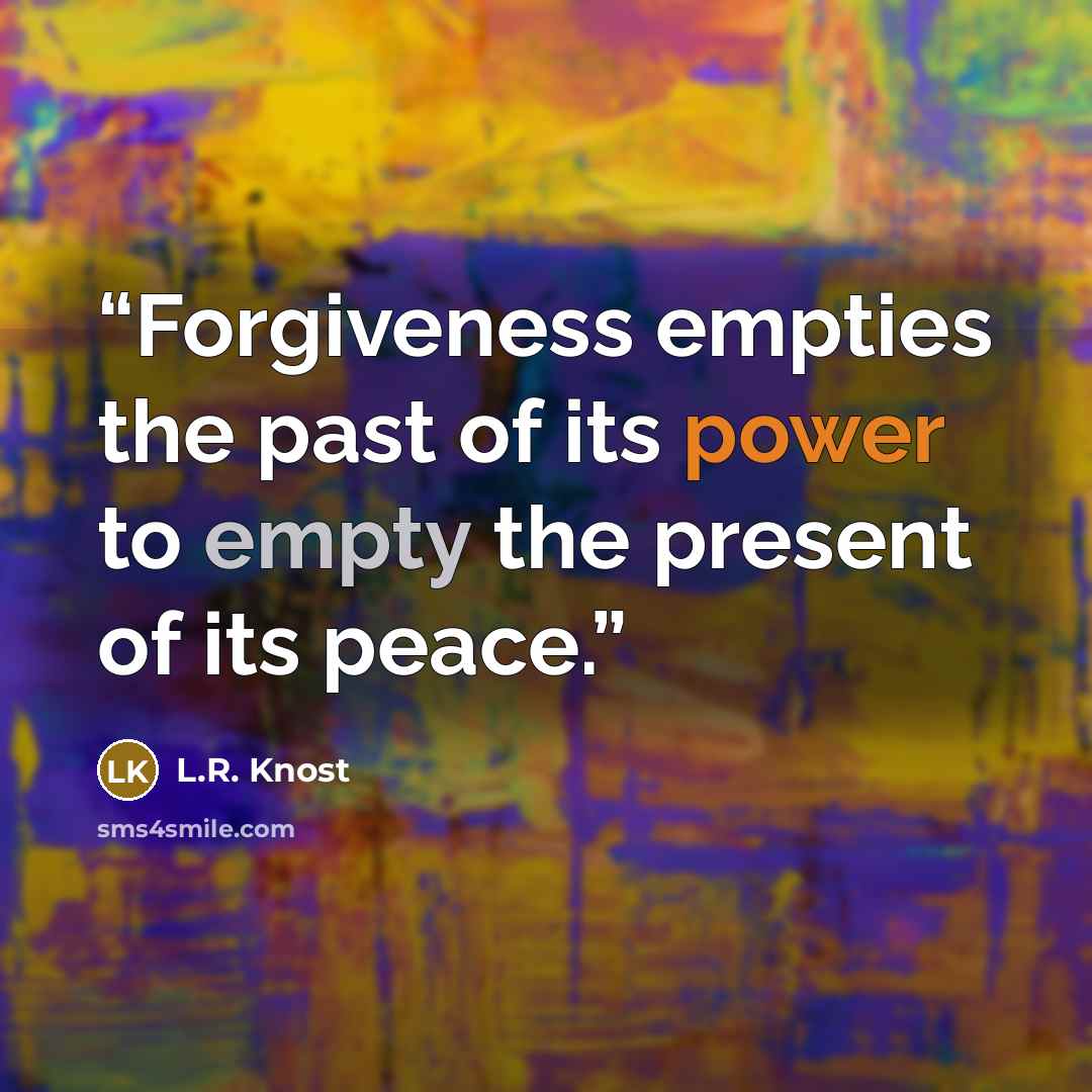 “Forgiveness empties the past of its power to empty the present of its peace.” quote by L.R. Knost