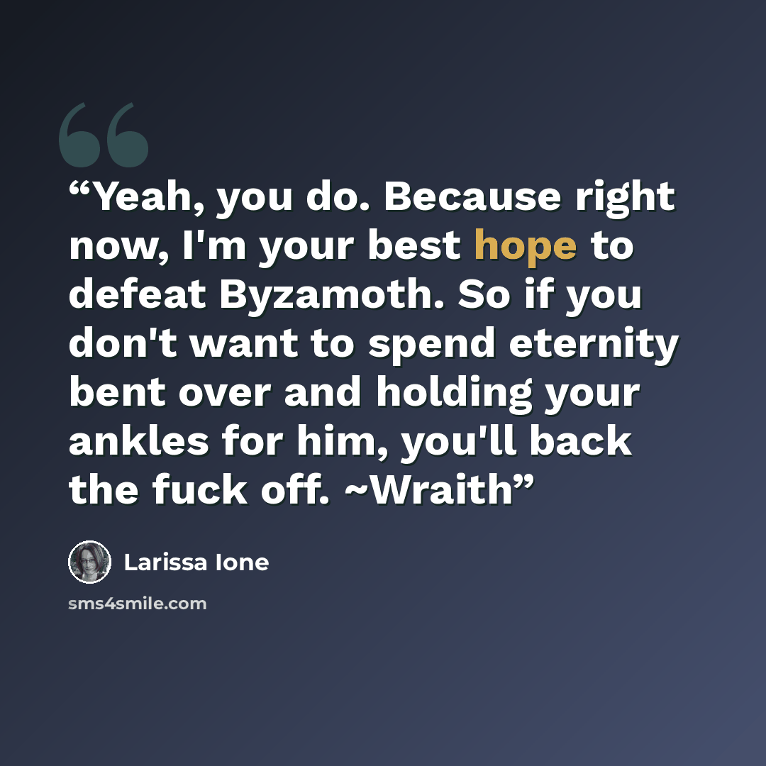 “Yeah, you do. Because right now, I'm your best hope to defeat Byzamoth. So if you don't want to spend eternity bent over and holding your ankles for him, you'll back the fuck off. ~Wraith” quote by Larissa Ione