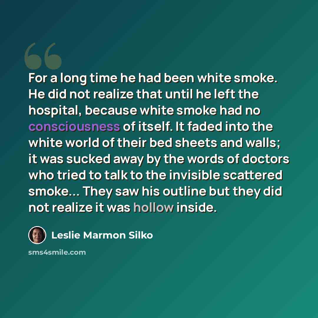 “For a long time he had been white smoke. He did not realize that until he left the hospital, because white smoke had no consciousness of itself. It faded into the white world of their bed sheets and walls; it was sucked away by the words of doctors who tried to talk to the invisible scattered…” quote by Leslie Marmon Silko