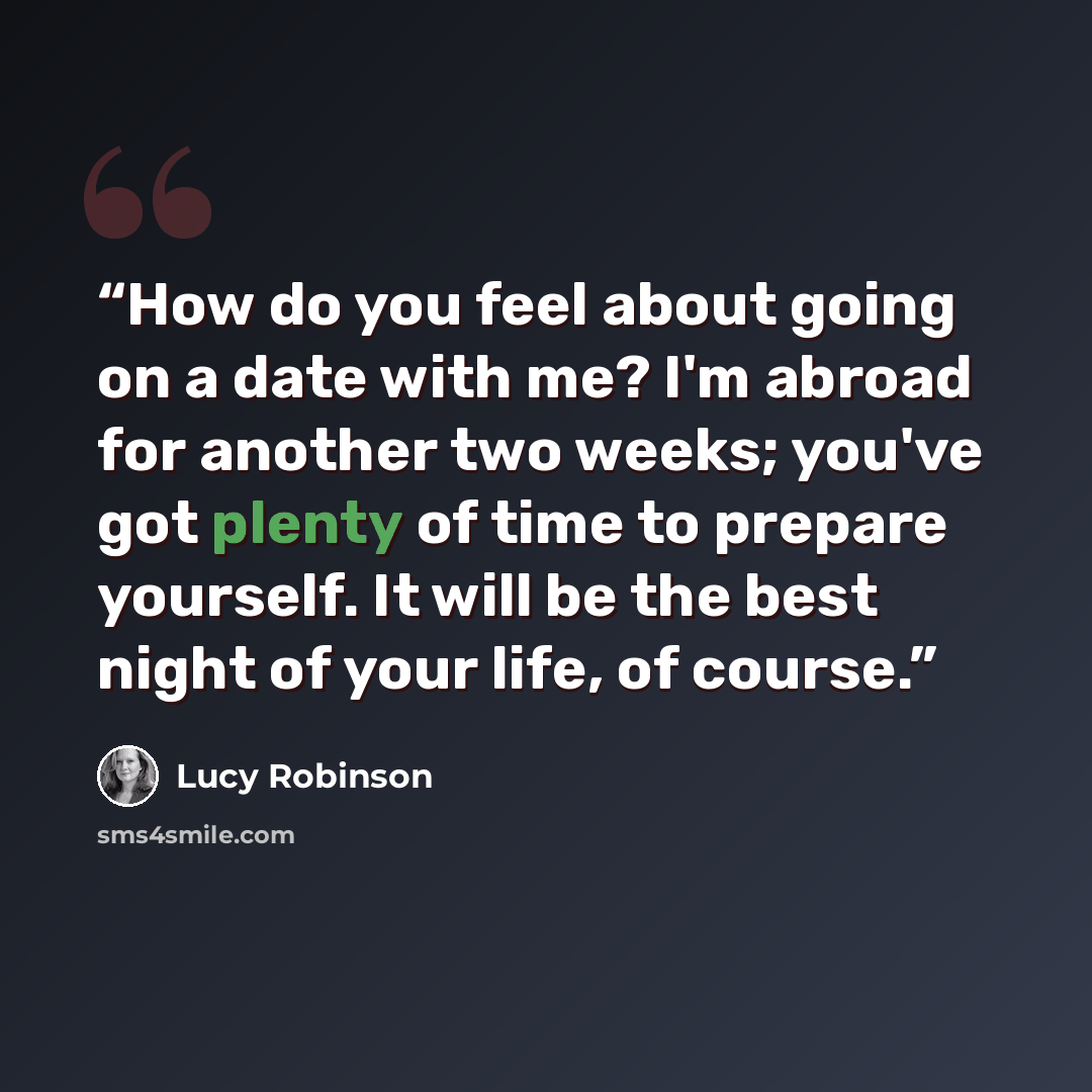 “How do you feel about going on a date with me? I'm abroad for another two weeks; you've got plenty of time to prepare yourself. It will be the best night of your life, of course.” quote by Lucy Robinson