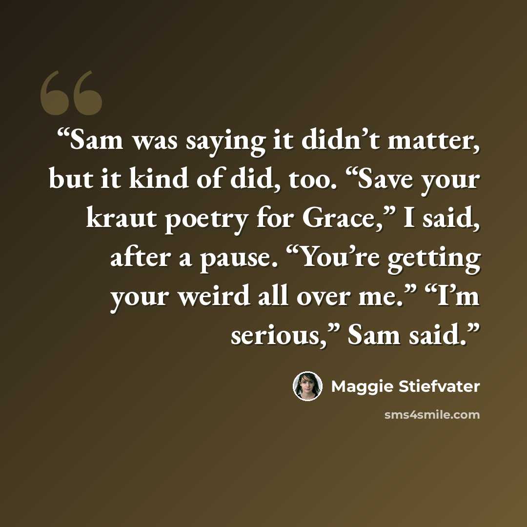 “Sam was saying it didn’t matter, but it kind of did, too. “Save your kraut poetry for Grace,” I said, after a pause. “You’re getting your weird all over me.” “I’m serious,” Sam said.” quote by Maggie Stiefvater