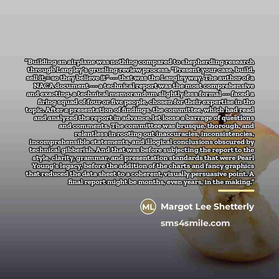 “Building an airplane was nothing compared to shepherding research through Langley's grueling review process. "Present your case, build, sell it,= so they believe it" --- that was the Langley way. The author of a NACA document --- a technical report was the most comprehensive and exacting, a…” quote by Margot Lee Shetterly