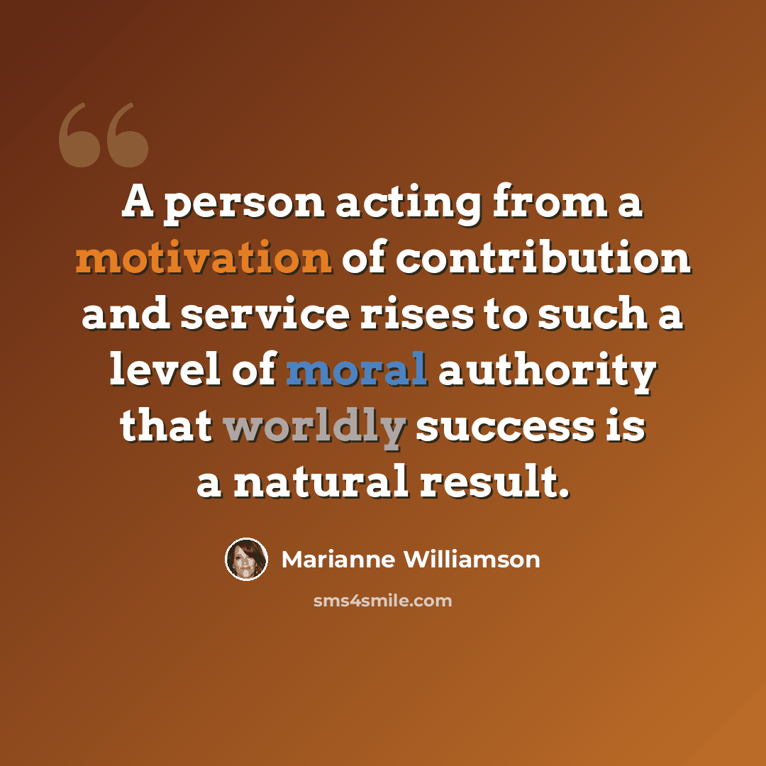 “A person acting from a motivation of contribution and service rises to such a level of moral authority that worldly success is a natural result.” quote by Marianne Williamson