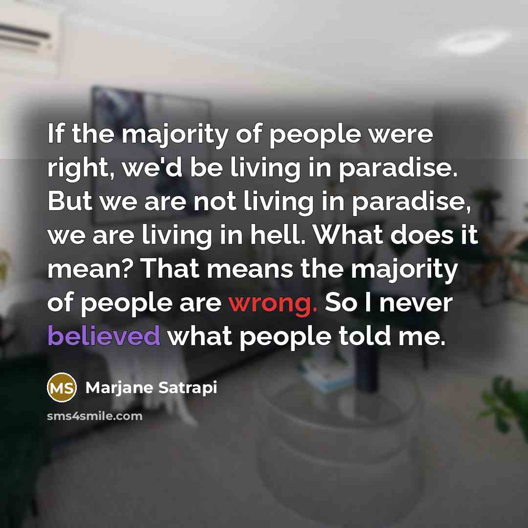 “If the majority of people were right, we'd be living in paradise. But we are not living in paradise, we are living in hell. What does it mean? That means the majority of people are wrong. So I never believed what people told me.” quote by Marjane Satrapi