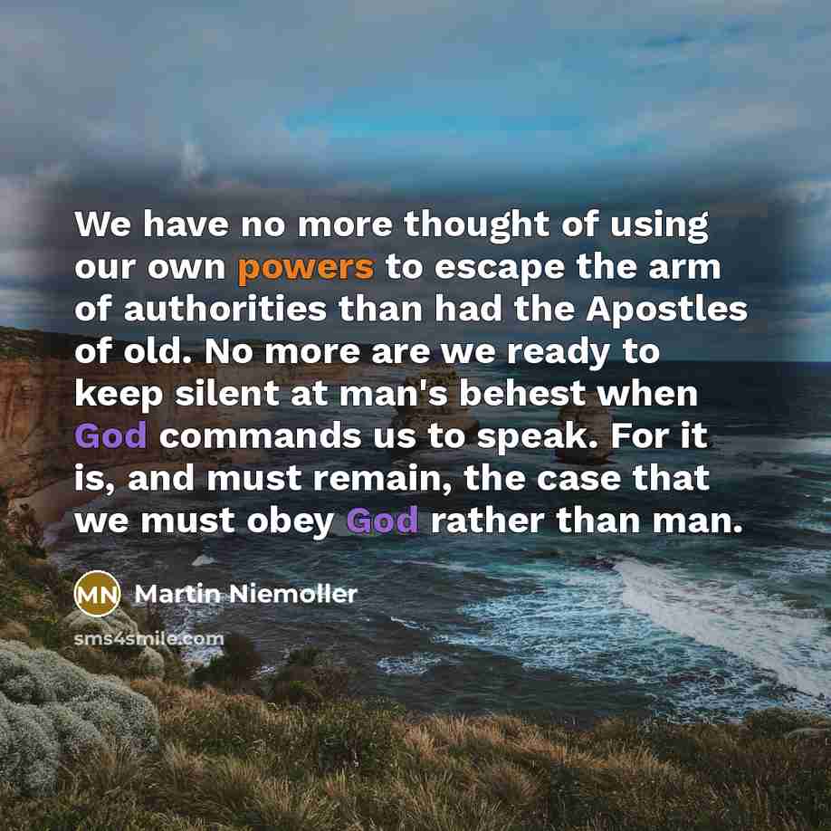 “We have no more thought of using our own powers to escape the arm of authorities than had the Apostles of old. No more are we ready to keep silent at man's behest when God commands us to speak. For it is, and must remain, the case that we must obey God rather than man.” quote by Martin Niemoller