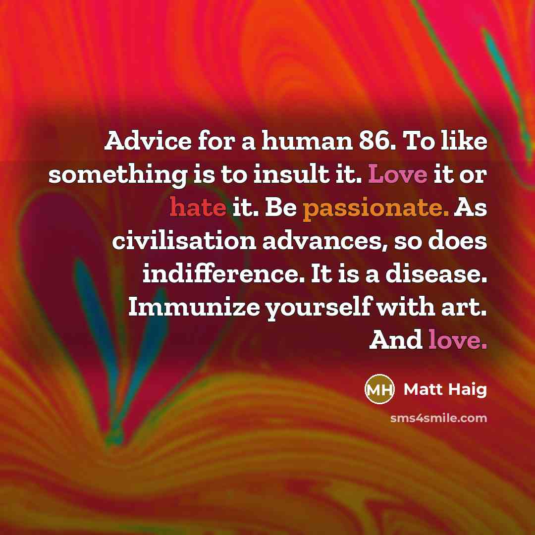 “Advice for a human 86. To like something is to insult it. Love it or hate it. Be passionate. As civilisation advances, so does indifference. It is a disease. Immunize yourself with art. And love.” quote by Matt Haig