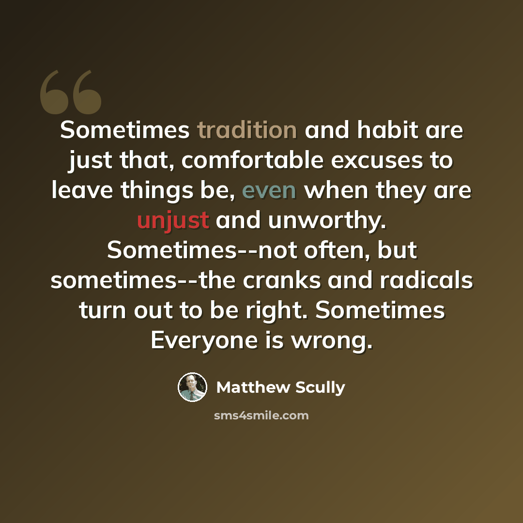 “Sometimes tradition and habit are just that, comfortable excuses to leave things be, even when they are unjust and unworthy. Sometimes--not often, but sometimes--the cranks and radicals turn out to be right. Sometimes Everyone is wrong.” quote by Matthew Scully