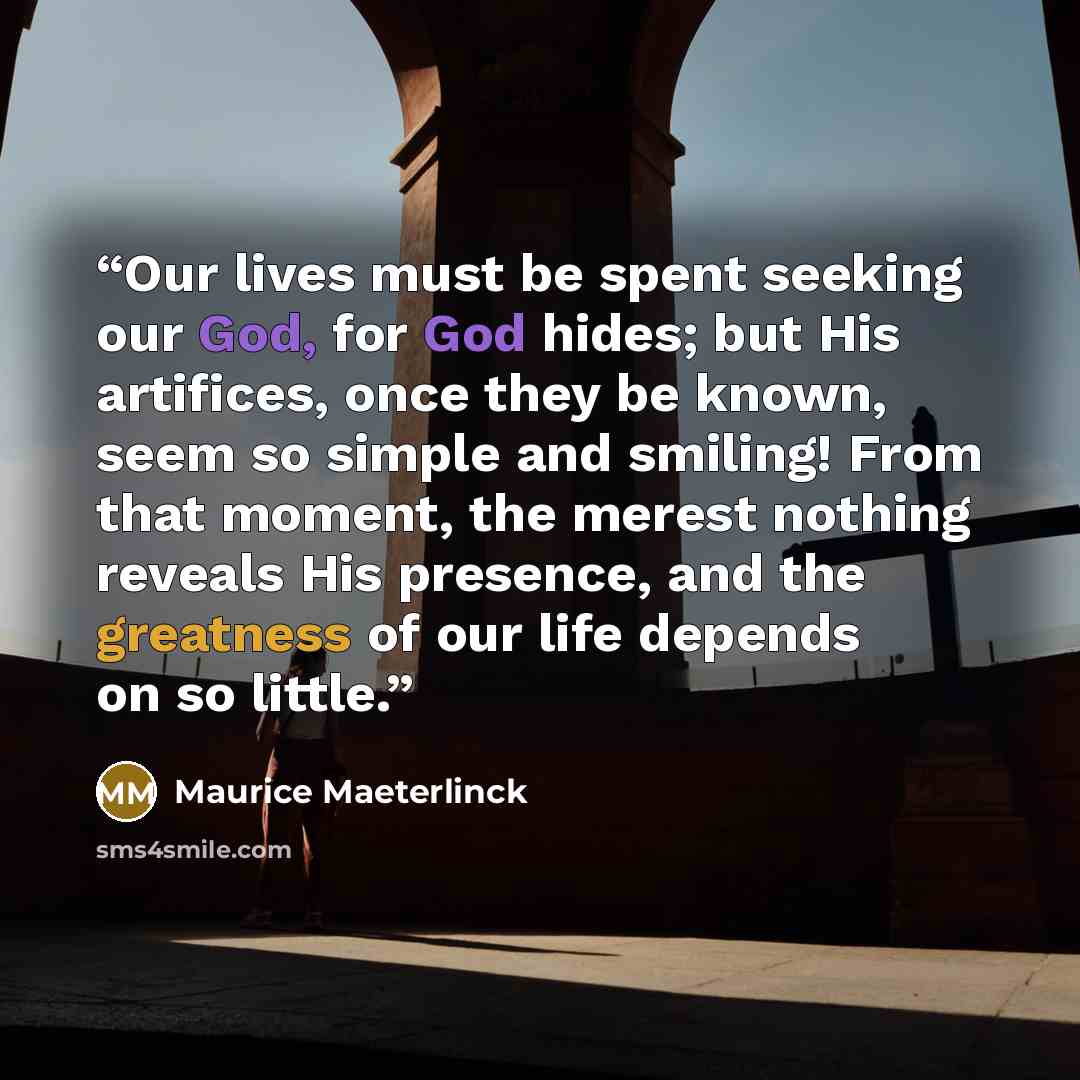 “Our lives must be spent seeking our God, for God hides; but His artifices, once they be known, seem so simple and smiling! From that moment, the merest nothing reveals His presence, and the greatness of our life depends on so little.” quote by Maurice Maeterlinck