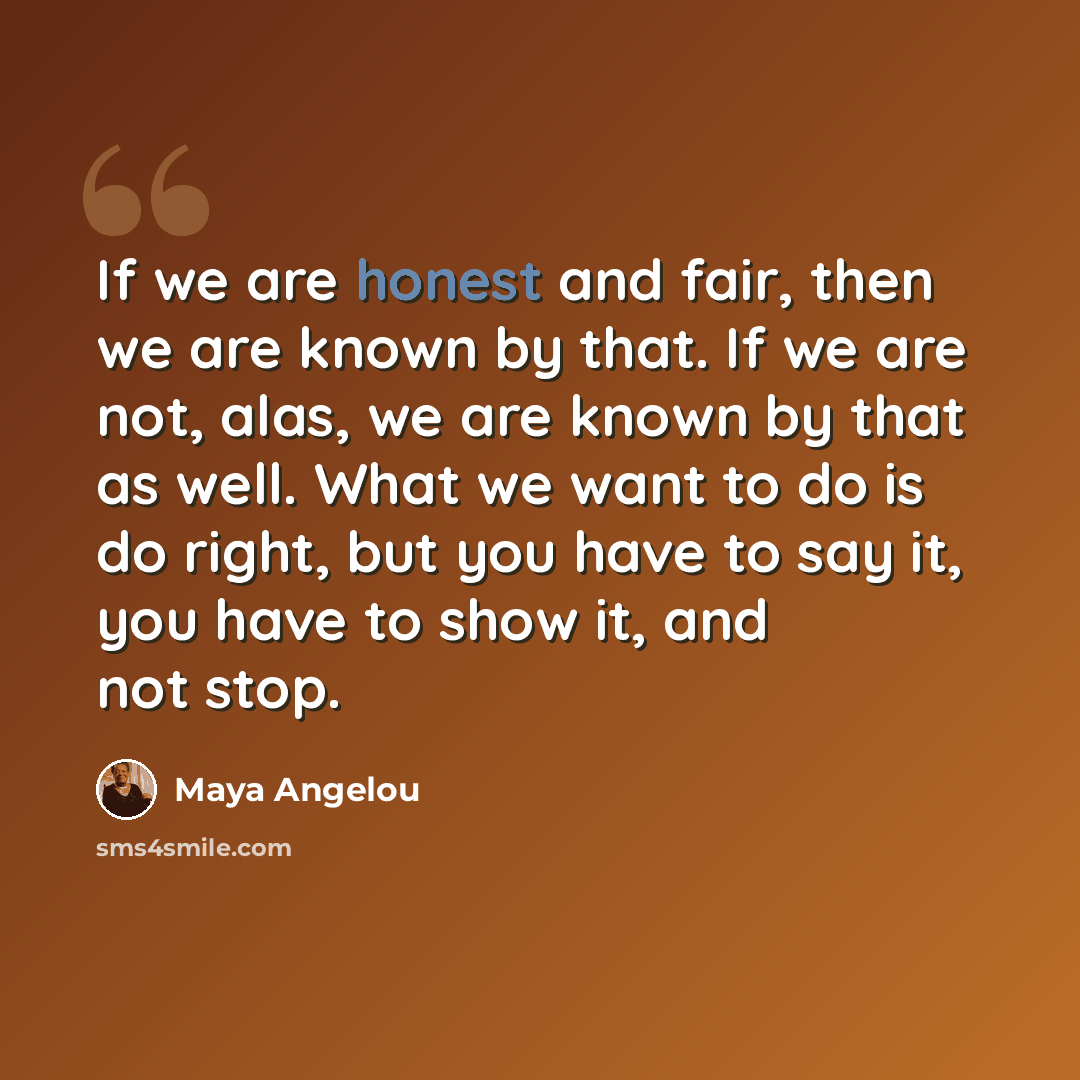 “If we are honest and fair, then we are known by that. If we are not, alas, we are known by that as well. What we want to do is do right, but you have to say it, you have to show it, and not stop.” quote by Maya Angelou