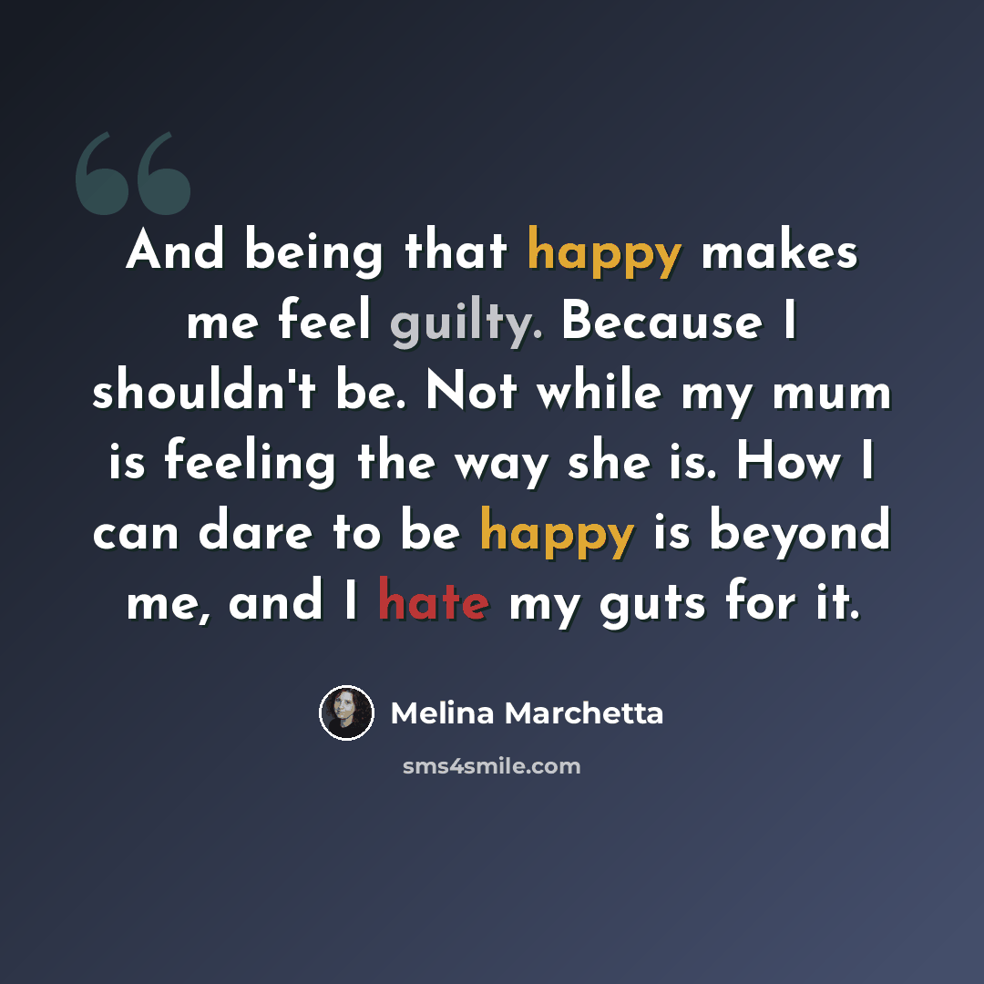 “And being that happy makes me feel guilty. Because I shouldn't be. Not while my mum is feeling the way she is. How I can dare to be happy is beyond me, and I hate my guts for it.” quote by Melina Marchetta