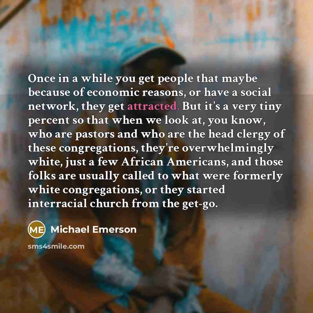 “Once in a while you get people that maybe because of economic reasons, or have a social network, they get attracted. But it's a very tiny percent so that when we look at, you know, who are pastors and who are the head clergy of these congregations, they're overwhelmingly white, just a few African…” quote by Michael Emerson