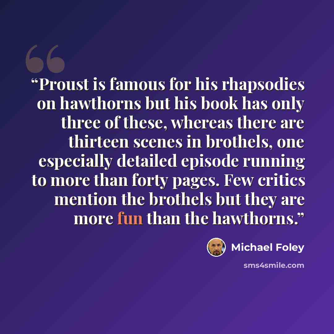 “Proust is famous for his rhapsodies on hawthorns but his book has only three of these, whereas there are thirteen scenes in brothels, one especially detailed episode running to more than forty pages. Few critics mention the brothels but they are more fun than the hawthorns.” quote by Michael Foley