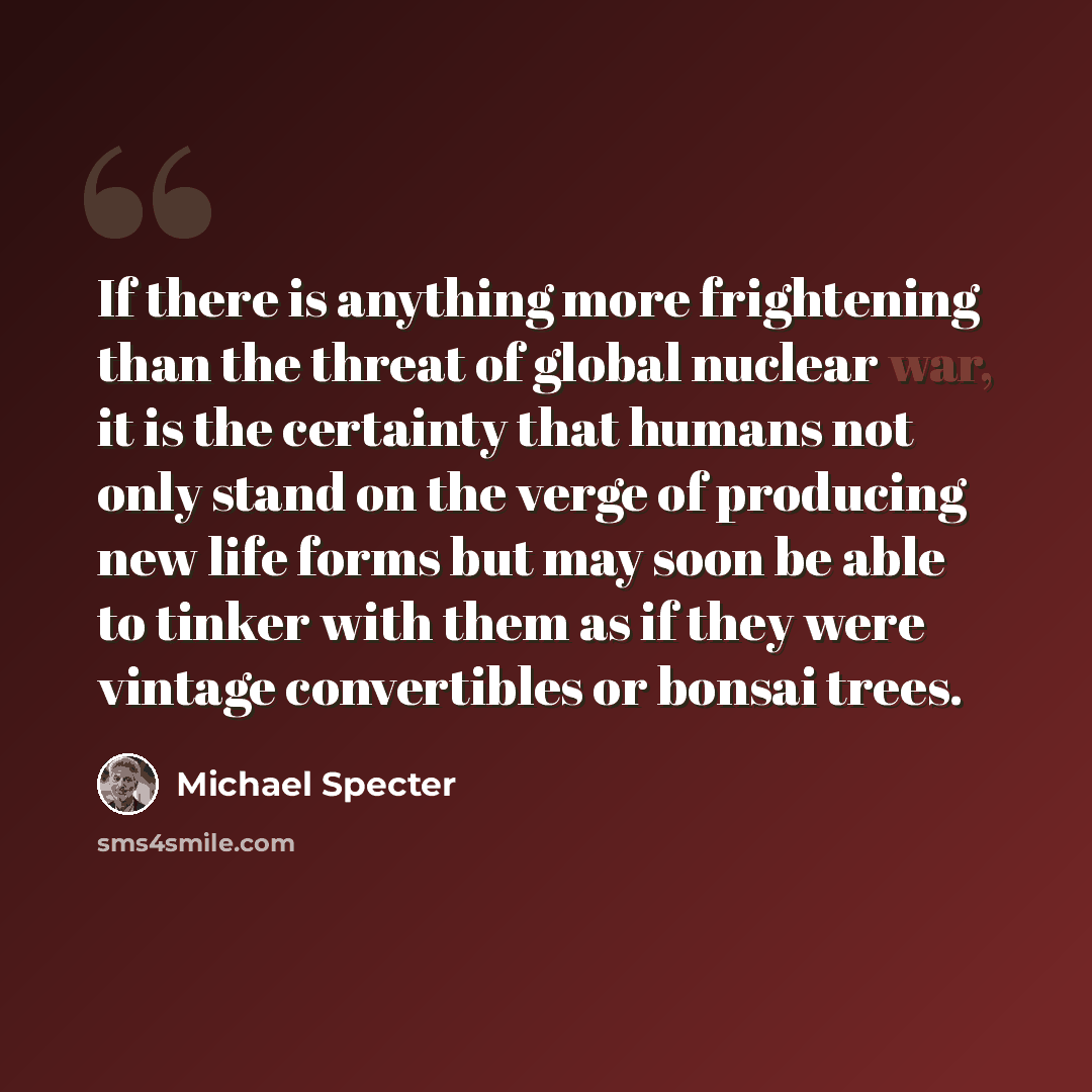 “If there is anything more frightening than the threat of global nuclear war, it is the certainty that humans not only stand on the verge of producing new life forms but may soon be able to tinker with them as if they were vintage convertibles or bonsai trees.” quote by Michael Specter