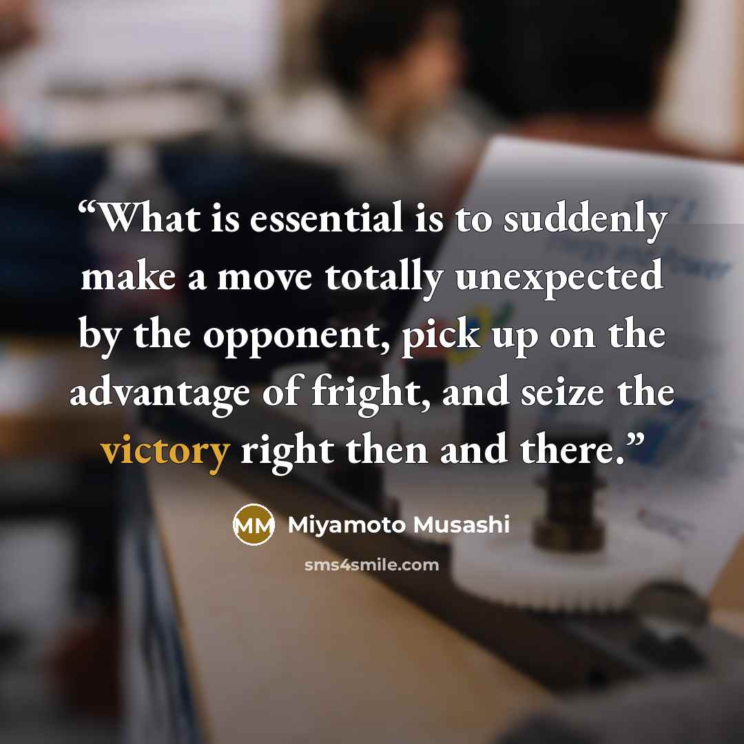 “What is essential is to suddenly make a move totally unexpected by the opponent, pick up on the advantage of fright, and seize the victory right then and there.” quote by Miyamoto Musashi