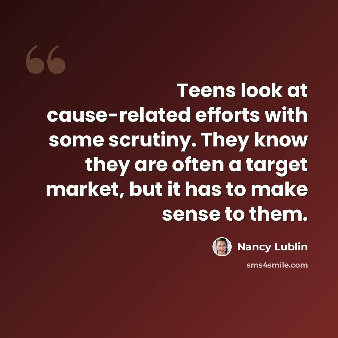 “Teens look at cause-related efforts with some scrutiny. They know they are often a target market, but it has to make sense to them.” quote by Nancy Lublin