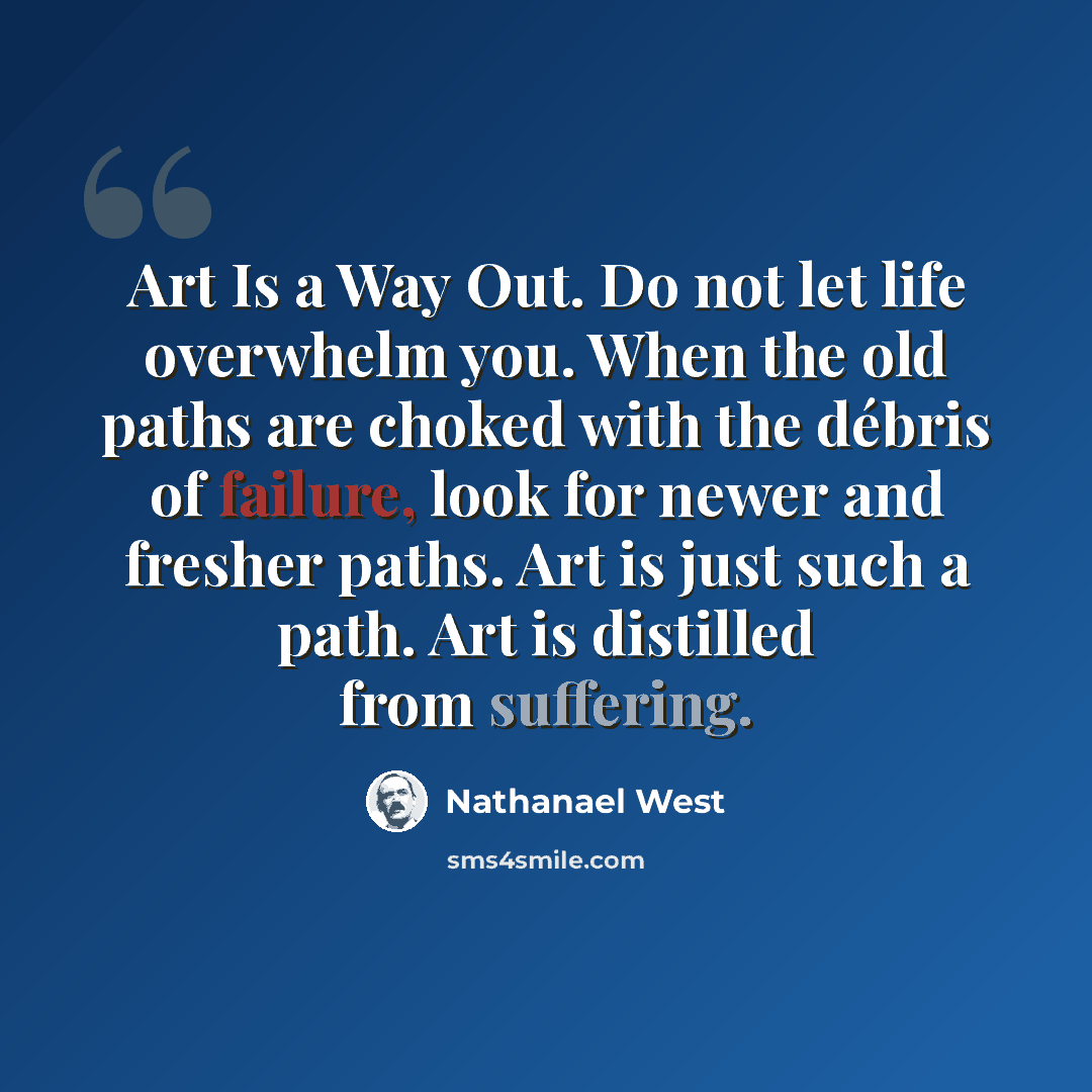 “Art Is a Way Out. Do not let life overwhelm you. When the old paths are choked with the débris of failure, look for newer and fresher paths. Art is just such a path. Art is distilled from suffering.” quote by Nathanael West