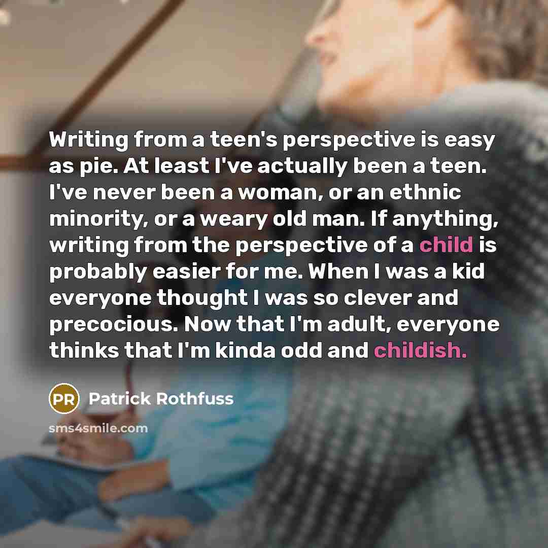 “Writing from a teen's perspective is easy as pie. At least I've actually been a teen. I've never been a woman, or an ethnic minority, or a weary old man. If anything, writing from the perspective of a child is probably easier for me. When I was a kid everyone thought I was so clever and…” quote by Patrick Rothfuss