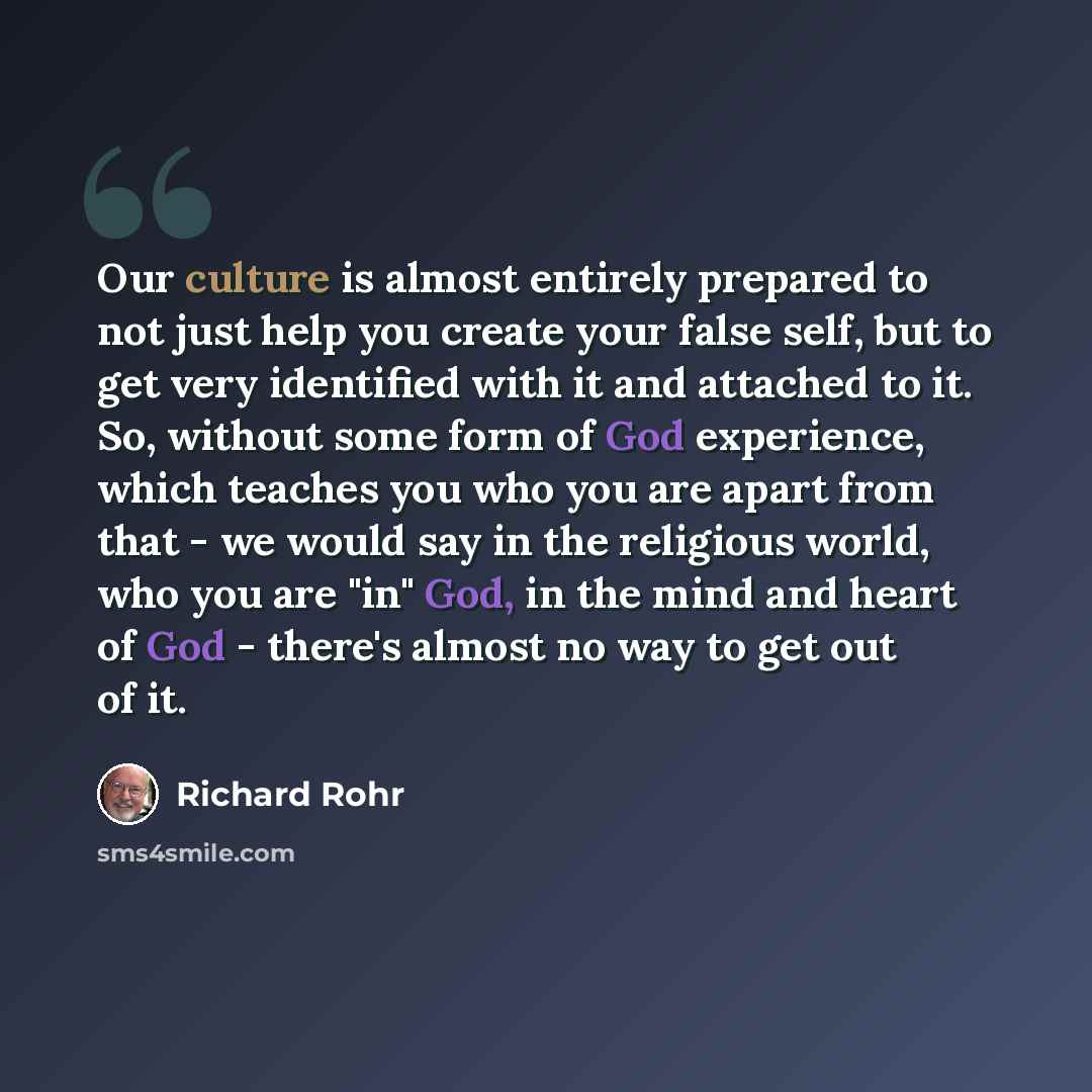 “Our culture is almost entirely prepared to not just help you create your false self, but to get very identified with it and attached to it. So, without some form of God experience, which teaches you who you are apart from that - we would say in the religious world, who you are "in" God, in the…” quote by Richard Rohr