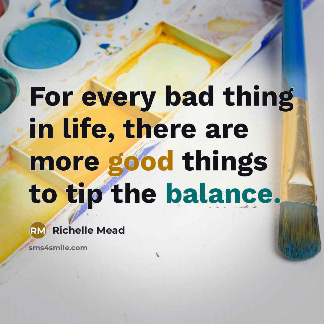 “For every bad thing in life, there are more good things to tip the balance.” quote by Richelle Mead