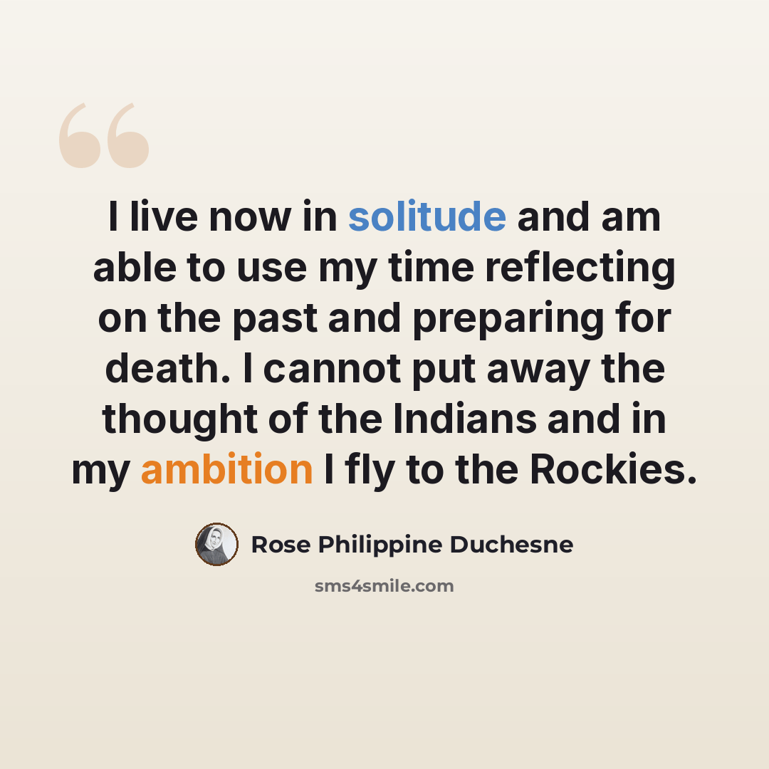 “I live now in solitude and am able to use my time reflecting on the past and preparing for death. I cannot put away the thought of the Indians and in my ambition I fly to the Rockies.” quote by Rose Philippine Duchesne