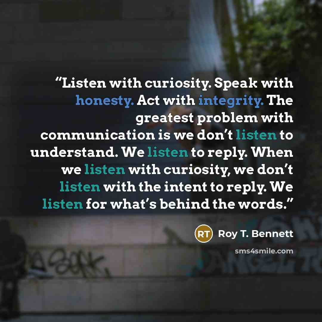“Listen with curiosity. Speak with honesty. Act with integrity. The greatest problem with communication is we don’t listen to understand. We listen to reply. When we listen with curiosity, we don’t listen with the intent to reply. We listen for what’s behind the words.” quote by Roy T. Bennett