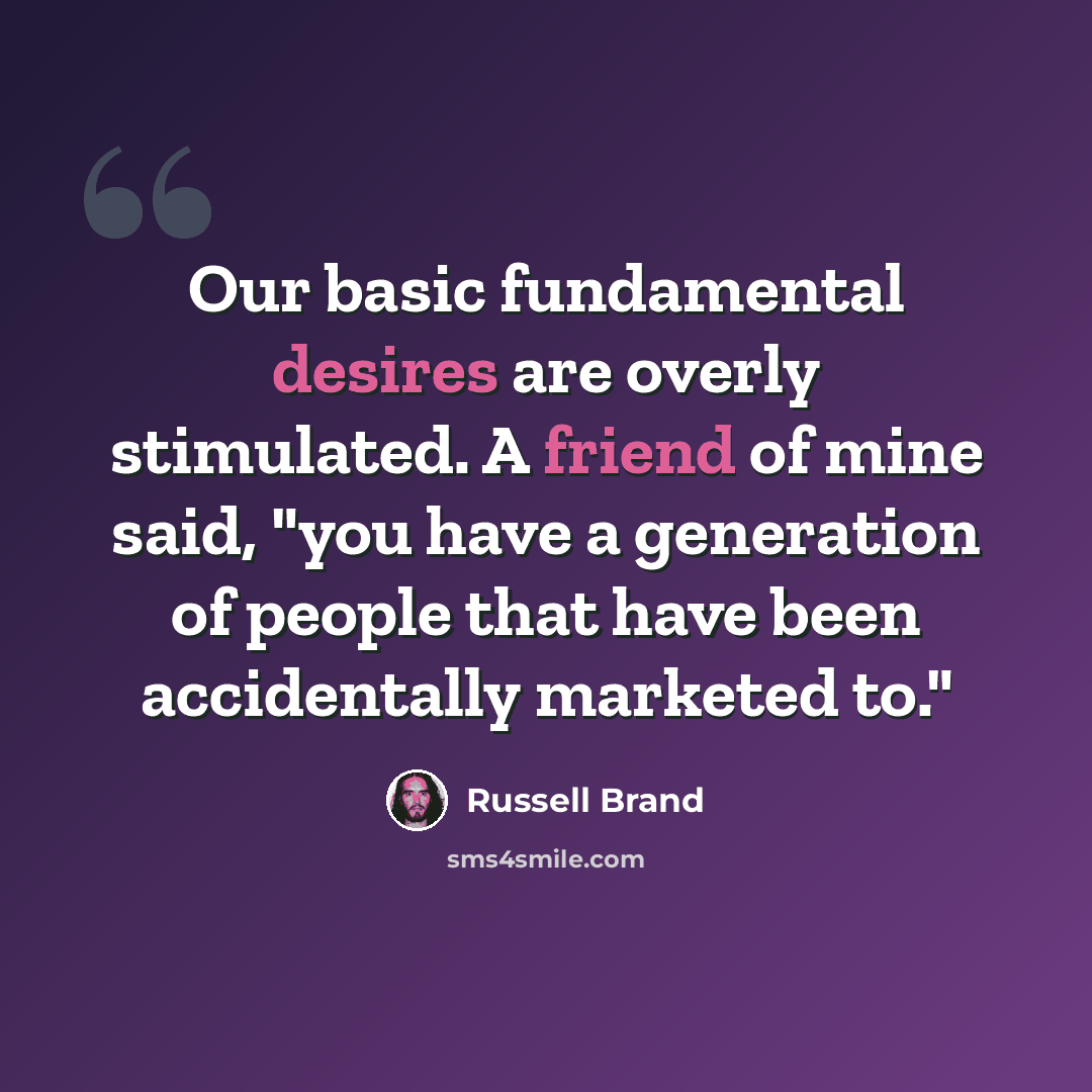 “Our basic fundamental desires are overly stimulated. A friend of mine said, "you have a generation of people that have been accidentally marketed to."” quote by Russell Brand