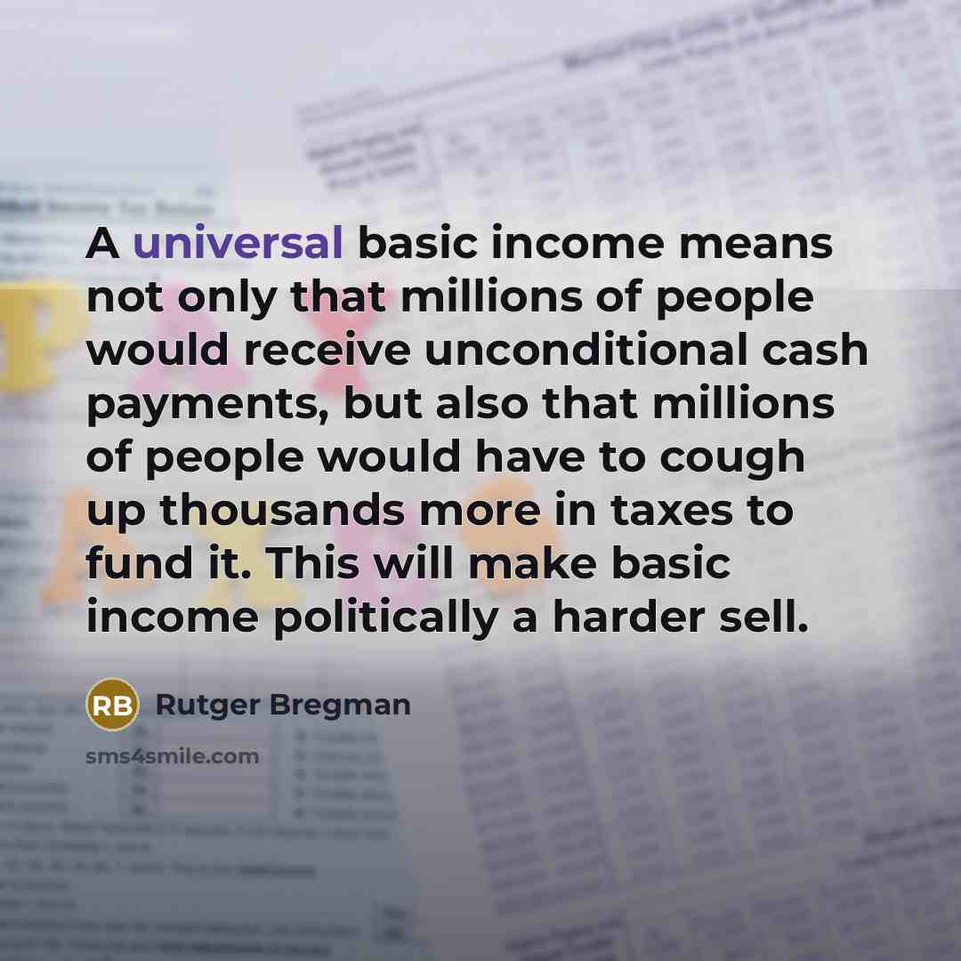 “A universal basic income means not only that millions of people would receive unconditional cash payments, but also that millions of people would have to cough up thousands more in taxes to fund it. This will make basic income politically a harder sell.” quote by Rutger Bregman