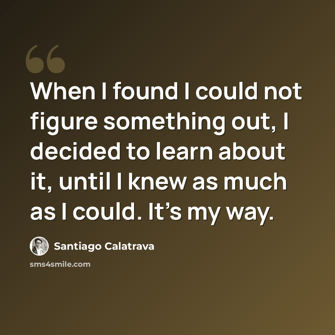 “When I found I could not figure something out, I decided to learn about it, until I knew as much as I could. It's my way.” quote by Santiago Calatrava