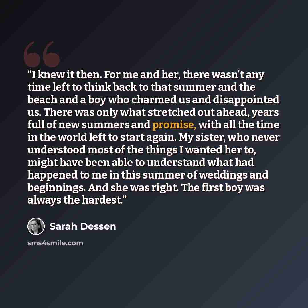 “I knew it then. For me and her, there wasn’t any time left to think back to that summer and the beach and a boy who charmed us and disappointed us. There was only what stretched out ahead, years full of new summers and promise, with all the time in the world left to start again. My sister, who…” quote by Sarah Dessen