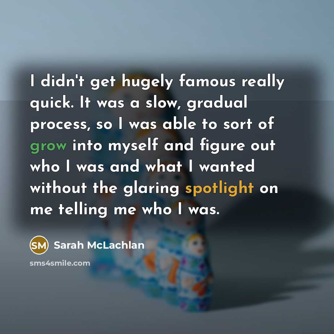 “I didn't get hugely famous really quick. It was a slow, gradual process, so I was able to sort of grow into myself and figure out who I was and what I wanted without the glaring spotlight on me telling me who I was.” quote by Sarah McLachlan