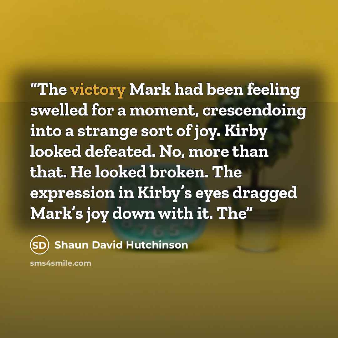 “The victory Mark had been feeling swelled for a moment, crescendoing into a strange sort of joy. Kirby looked defeated. No, more than that. He looked broken. The expression in Kirby’s eyes dragged Mark’s joy down with it. The” quote by Shaun David Hutchinson