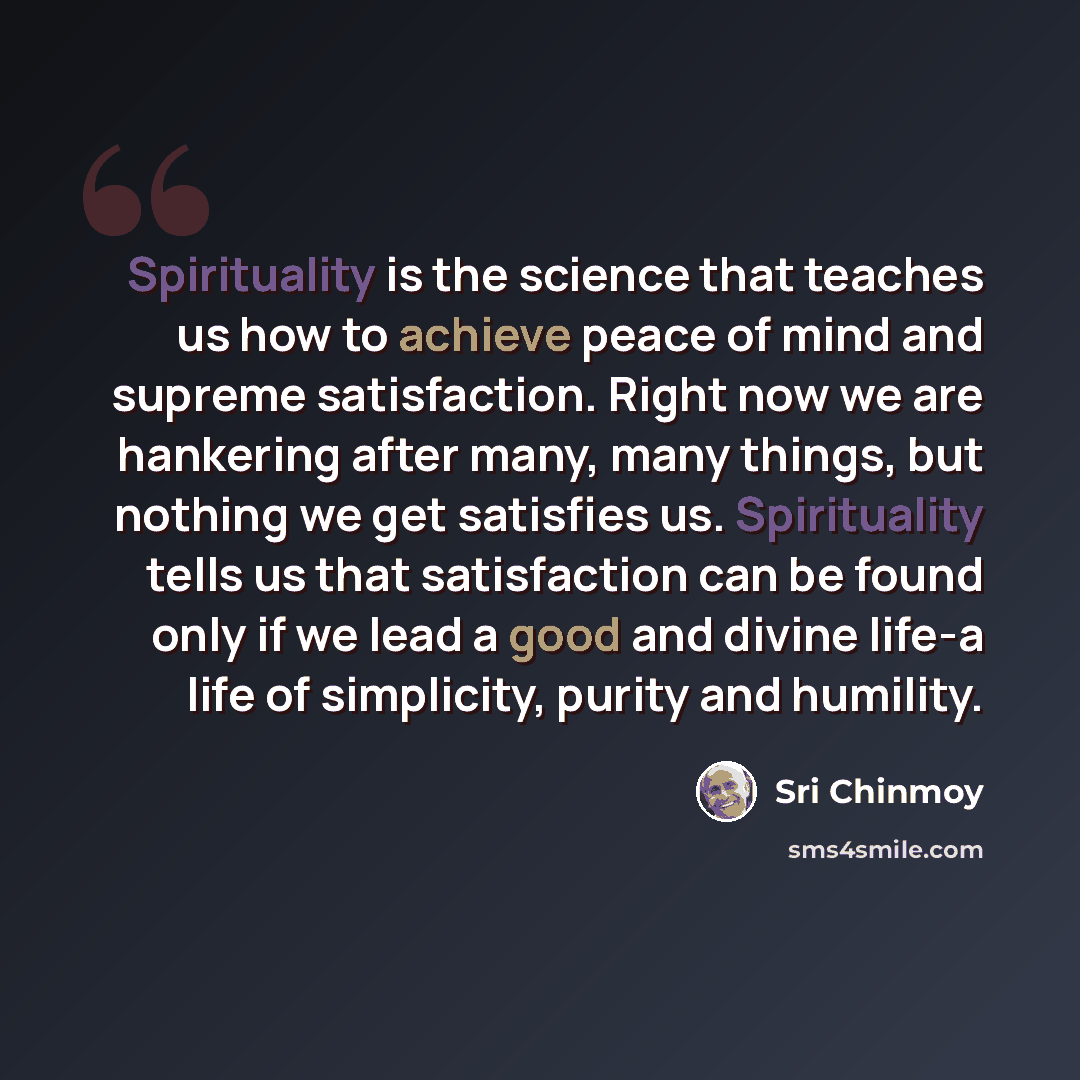 “Spirituality is the science that teaches us how to achieve peace of mind and supreme satisfaction. Right now we are hankering after many, many things, but nothing we get satisfies us. Spirituality tells us that satisfaction can be found only if we lead a good and divine life-a life of simplicity…” quote by Sri Chinmoy