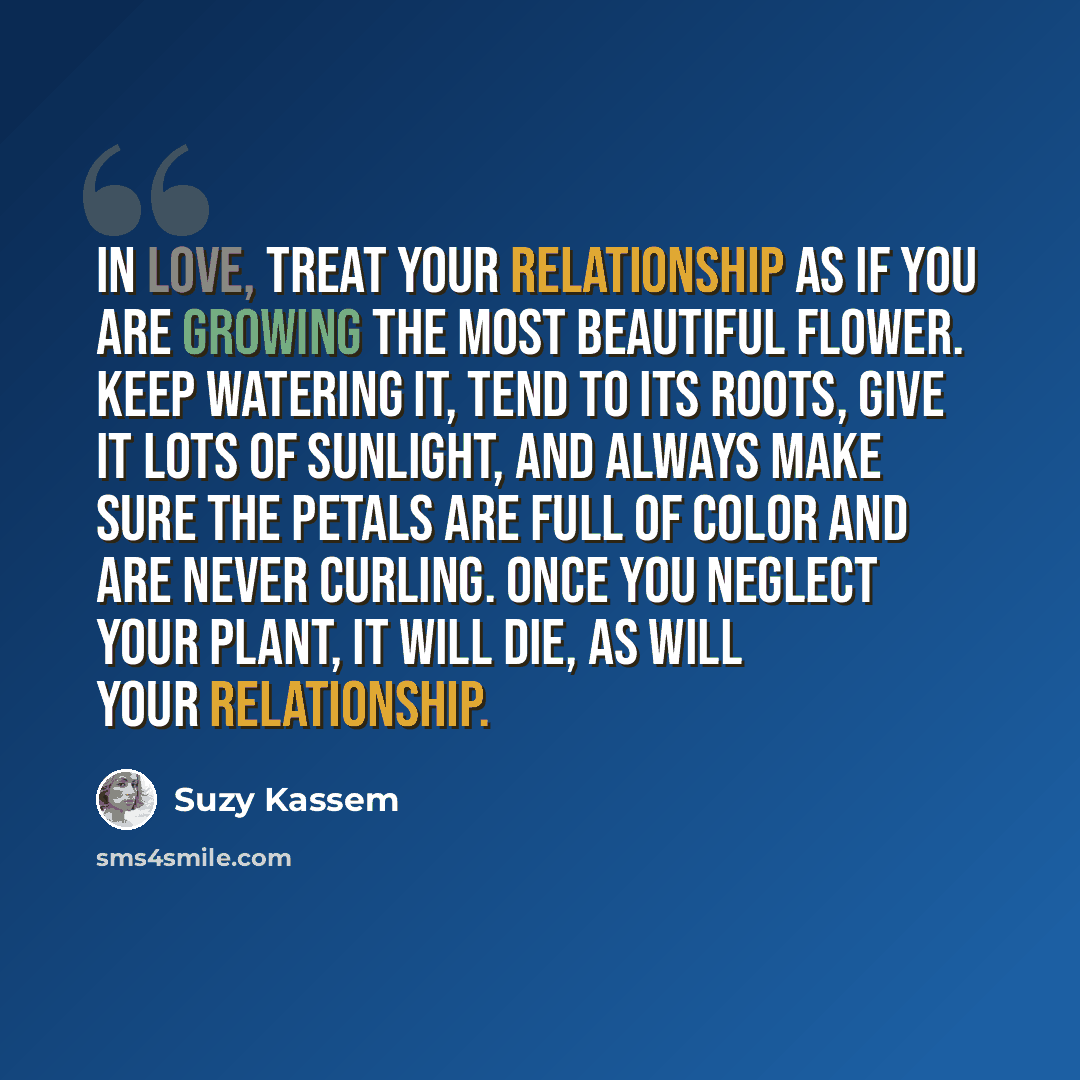 “In love, treat your relationship as if you are growing the most beautiful flower. Keep watering it, tend to its roots, give it lots of sunlight, and always make sure the petals are full of color and are never curling. Once you neglect your plant, it will die, as will your relationship.” quote by Suzy Kassem