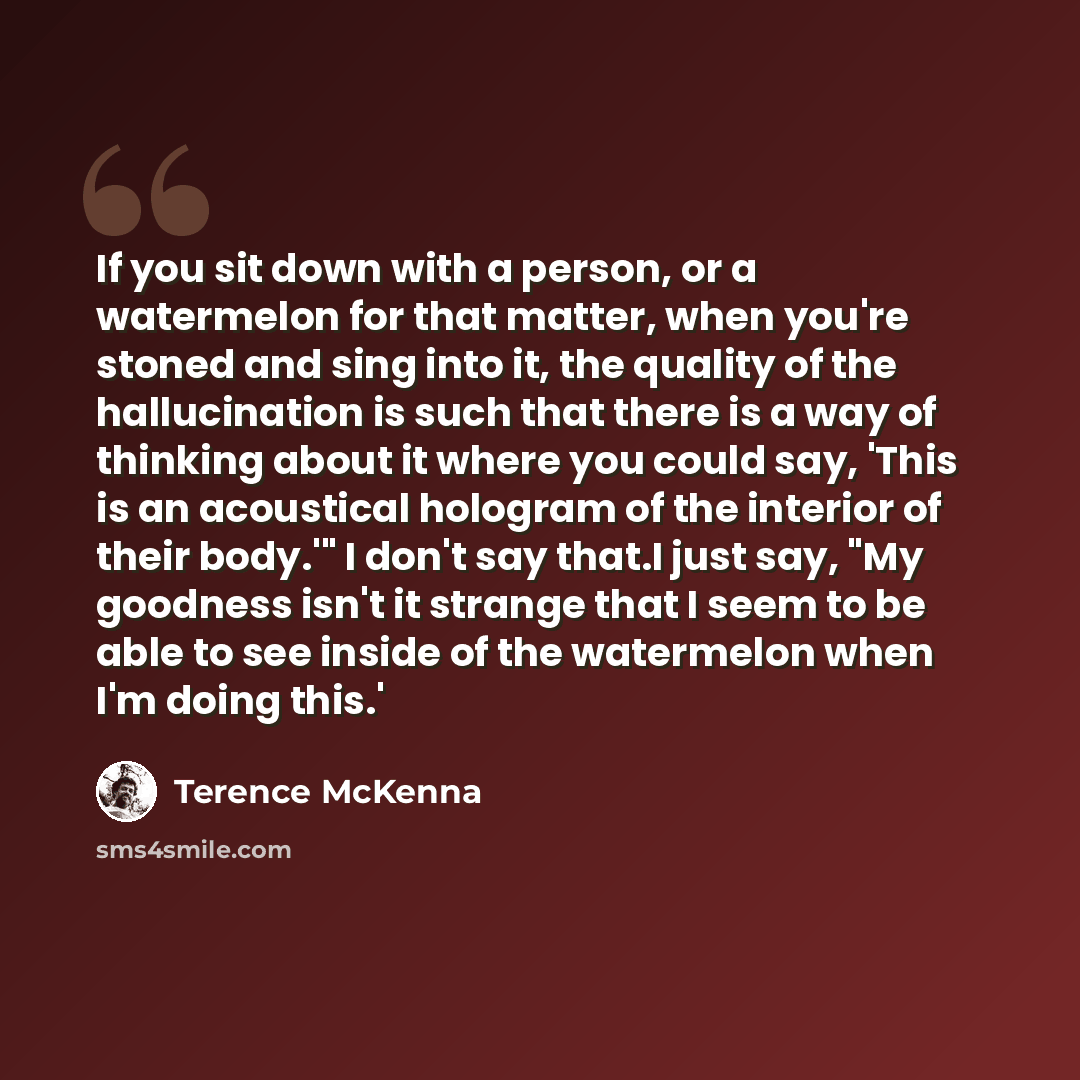 “If you sit down with a person, or a watermelon for that matter, when you're stoned and sing into it, the quality of the hallucination is such that there is a way of thinking about it where you could say, 'This is an acoustical hologram of the interior of their body.'" I don't say that.I just say…” quote by Terence McKenna