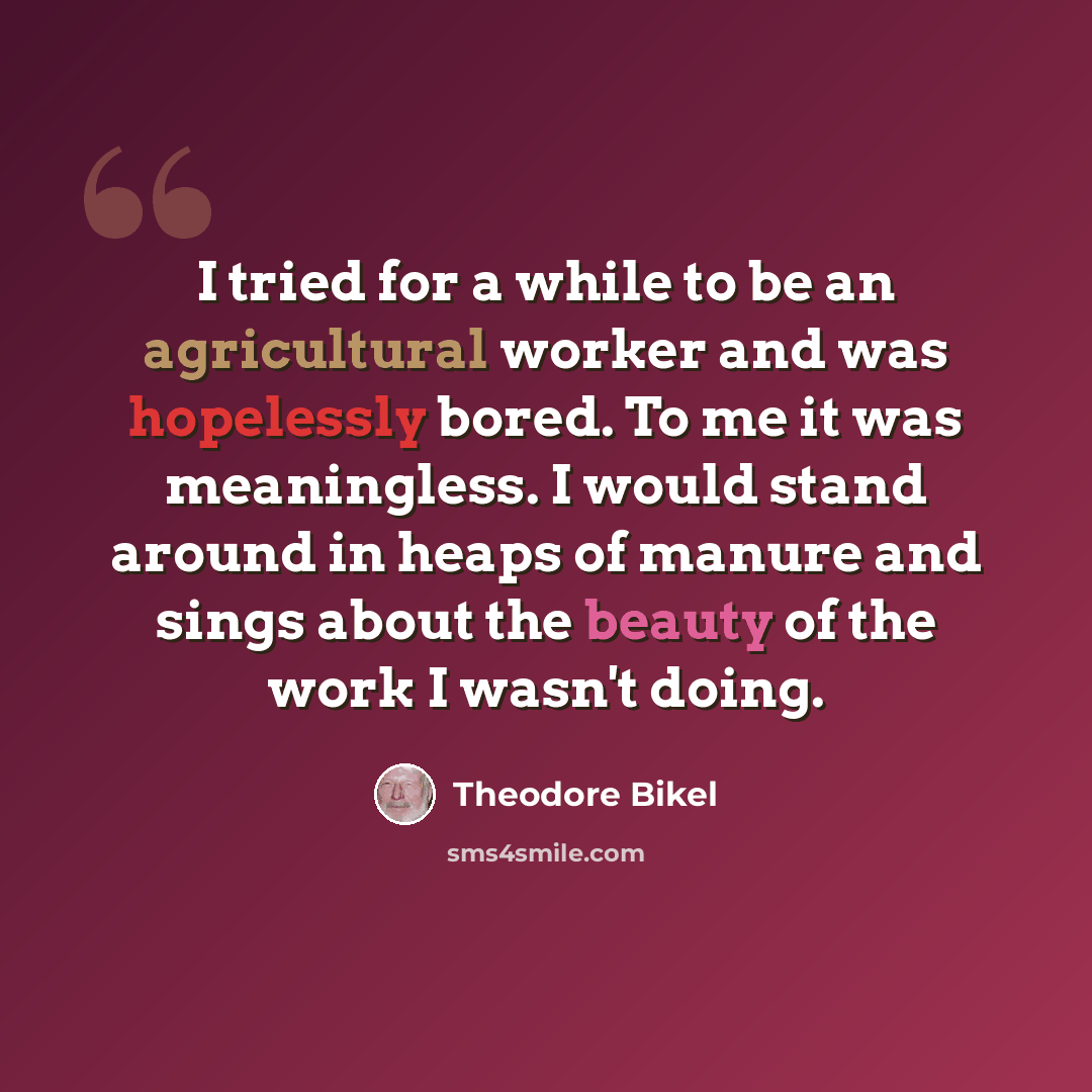 “I tried for a while to be an agricultural worker and was hopelessly bored. To me it was meaningless. I would stand around in heaps of manure and sings about the beauty of the work I wasn't doing.” quote by Theodore Bikel