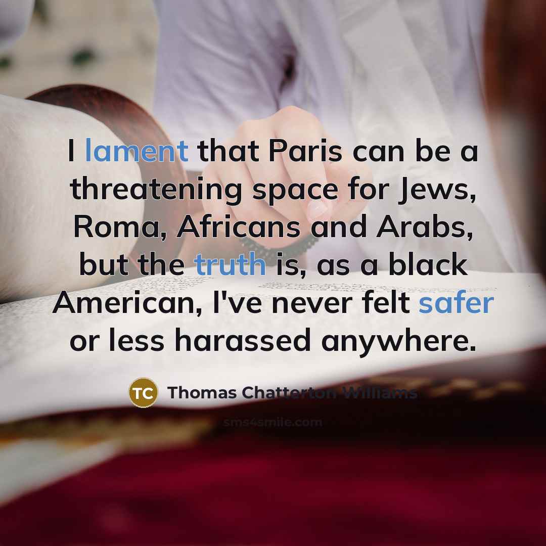 “I lament that Paris can be a threatening space for Jews, Roma, Africans and Arabs, but the truth is, as a black American, I've never felt safer or less harassed anywhere.” quote by Thomas Chatterton Williams