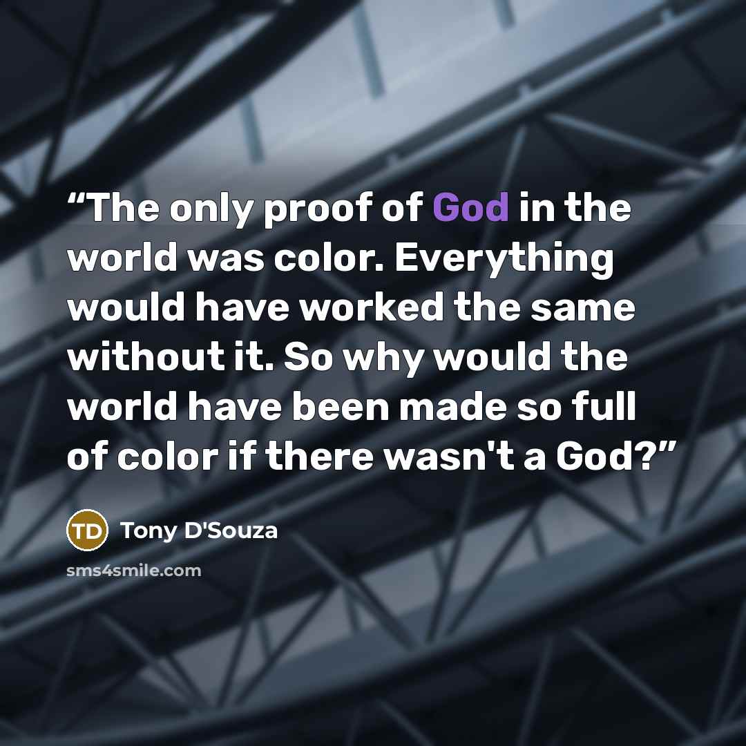 “The only proof of God in the world was color. Everything would have worked the same without it. So why would the world have been made so full of color if there wasn't a God?” quote by Tony D'Souza