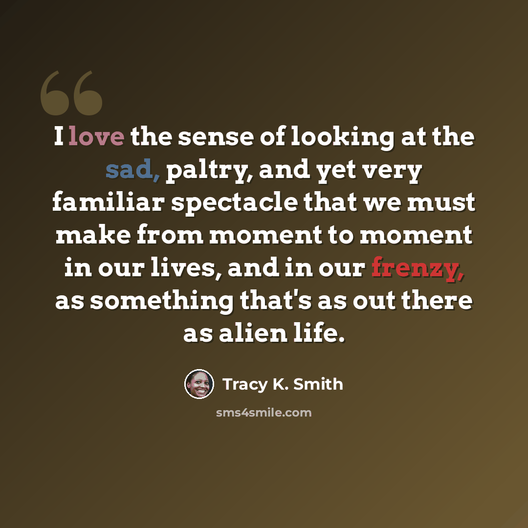 “I love the sense of looking at the sad, paltry, and yet very familiar spectacle that we must make from moment to moment in our lives, and in our frenzy, as something that's as out there as alien life.” quote by Tracy K. Smith