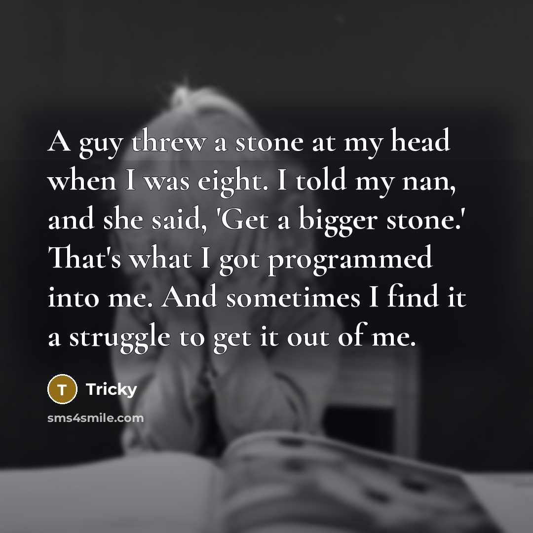 “A guy threw a stone at my head when I was eight. I told my nan, and she said, 'Get a bigger stone.' That's what I got programmed into me. And sometimes I find it a struggle to get it out of me.” quote by Tricky