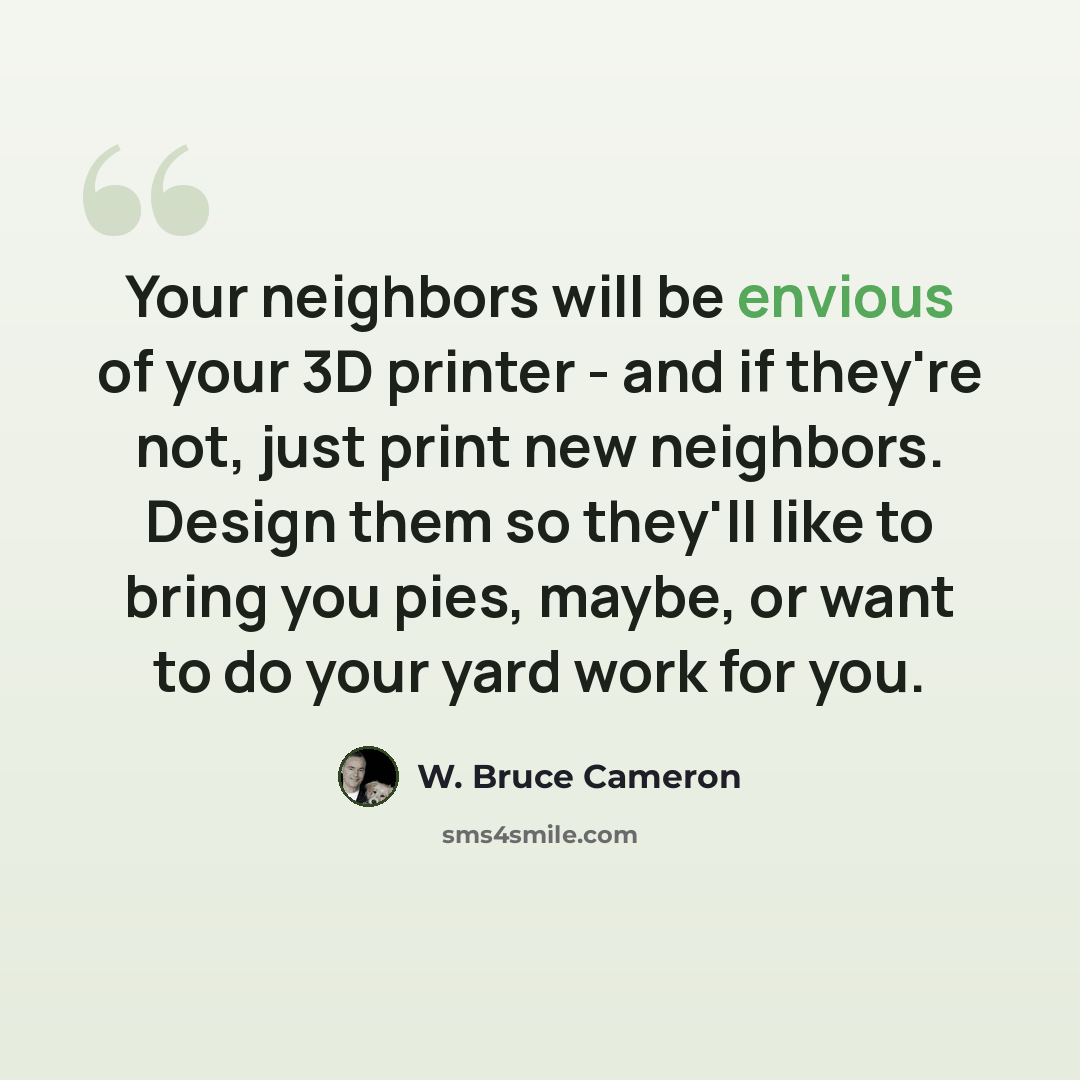 “Your neighbors will be envious of your 3D printer - and if they're not, just print new neighbors. Design them so they'll like to bring you pies, maybe, or want to do your yard work for you.” quote by W. Bruce Cameron