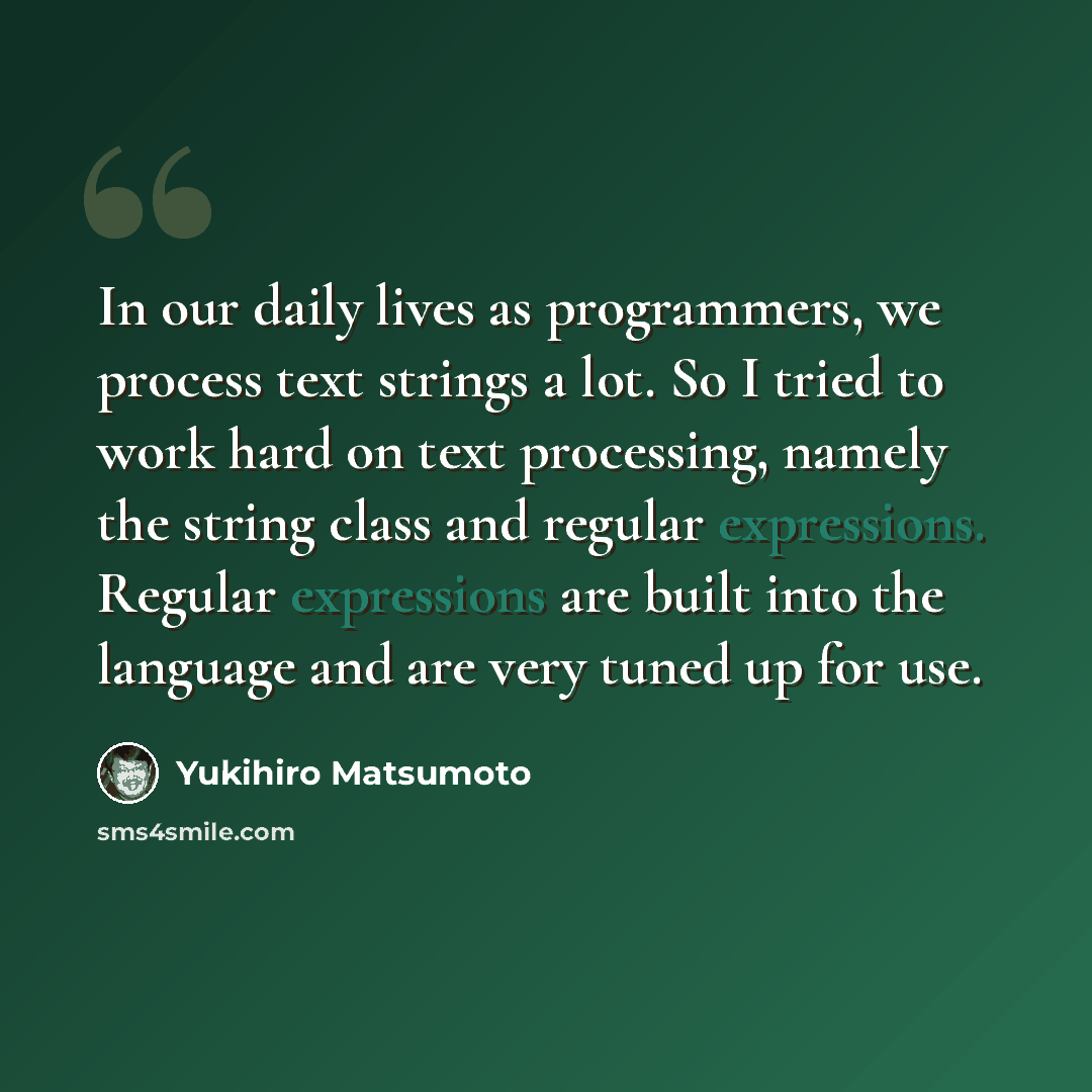 “In our daily lives as programmers, we process text strings a lot. So I tried to work hard on text processing, namely the string class and regular expressions. Regular expressions are built into the language and are very tuned up for use.” quote by Yukihiro Matsumoto