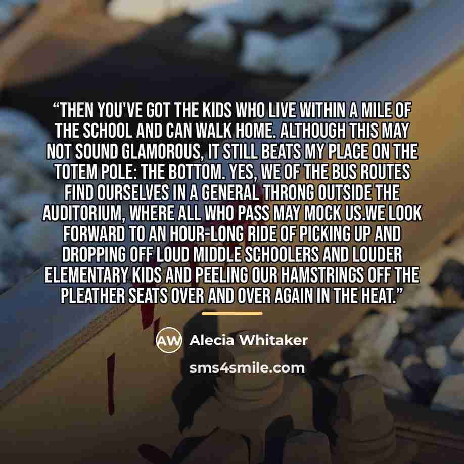 “Then you've got the kids who live within a mile of the school and can walk home. Although this may not sound glamorous, it still beats my place on the totem pole: the bottom. Yes, we of the bus routes find ourselves in a general throng outside the auditorium, where all who pass may mock us.We look…” quote by Alecia Whitaker