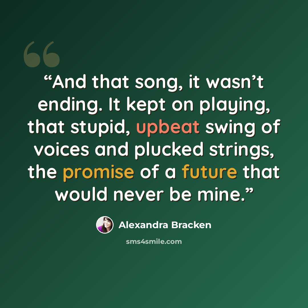 “And that song, it wasn’t ending. It kept on playing, that stupid, upbeat swing of voices and plucked strings, the promise of a future that would never be mine.” quote by Alexandra Bracken