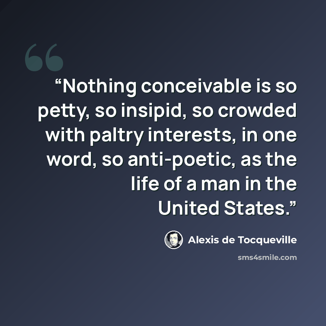 “Nothing conceivable is so petty, so insipid, so crowded with paltry interests, in one word, so anti-poetic, as the life of a man in the United States.” quote by Alexis de Tocqueville