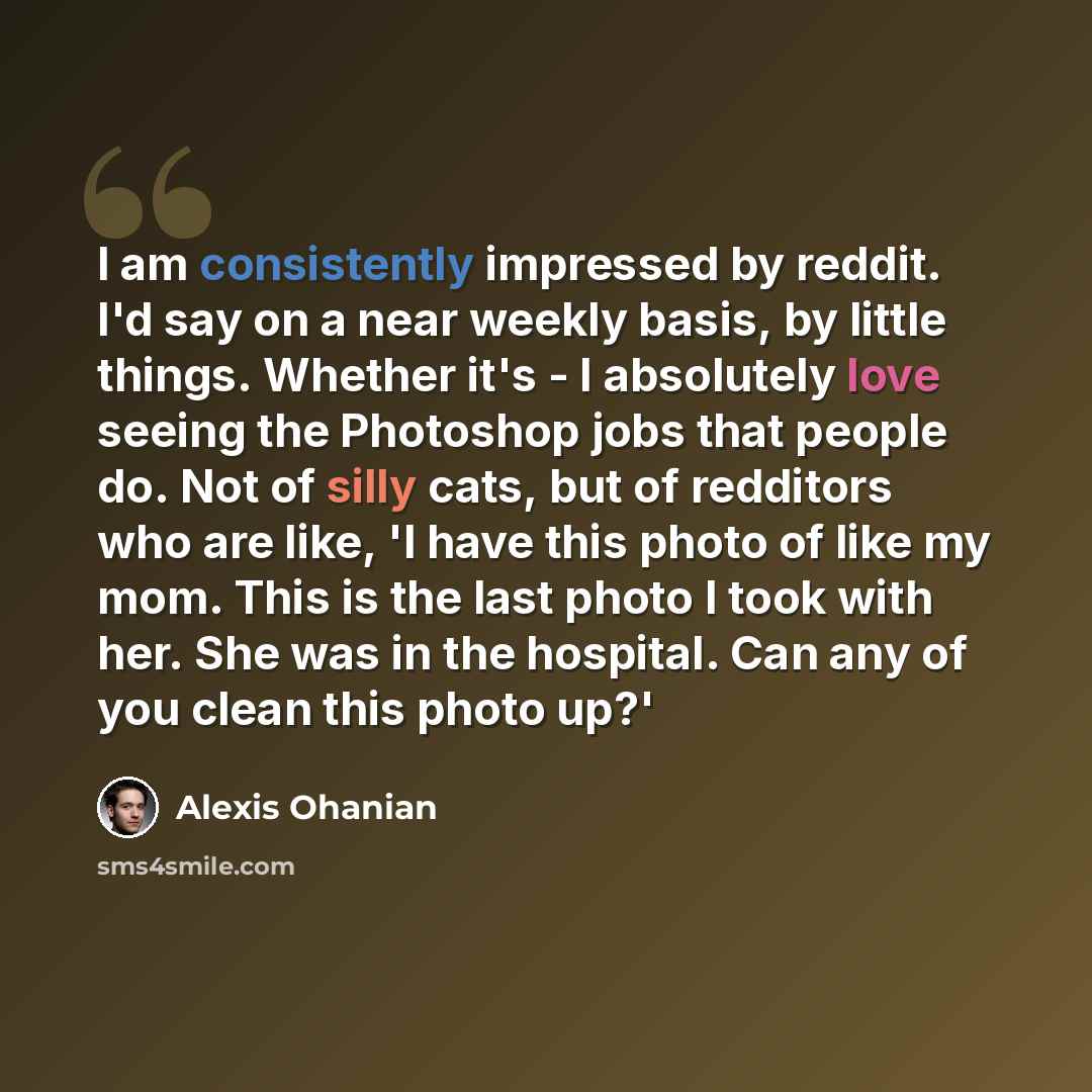 “I am consistently impressed by reddit. I'd say on a near weekly basis, by little things. Whether it's - I absolutely love seeing the Photoshop jobs that people do. Not of silly cats, but of redditors who are like, 'I have this photo of like my mom. This is the last photo I took with her. She was…” quote by Alexis Ohanian